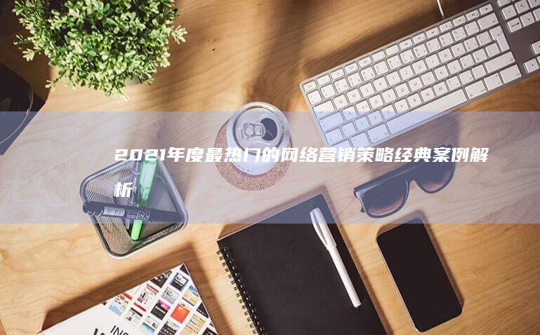 2021年度最热门的网络营销策略经典案例解析